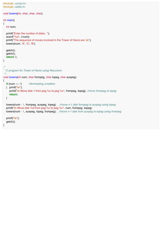 #include <conio.h>
#include <stdio.h>
void towers(int, char, char, char);
int main()
{
int num;
printf("Enter the number of disks : ");
scanf("%d", &num);
printf("The sequence of moves involved in the Tower of Hanoi are :n");
towers(num, 'A', 'C', 'B');
getch();
getch();
return 0;
}
/*
* C program for Tower of Hanoi using Recursion
*/
void towers(int num, char frompeg, char topeg, char auxpeg)
{
if (num == 1) //terminating condition
{ printf("n");
printf("n Move disk 1 from peg %c to peg %c", frompeg, topeg); //move frompeg to topeg
return;
}
towers(num - 1, frompeg, auxpeg, topeg); //move n-1 disk frompeg to auxpeg using topeg
printf("n Move disk %d from peg %c to peg %c", num, frompeg, topeg);
towers(num - 1, auxpeg, topeg, frompeg); //move n-1 disk from auxpeg to topeg using frompeg
printf("n");
getch();
}
 
