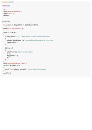 #include<stdio.h>
void main()
{
int x;
printf("Input an integern");
scanf("%d",&x);
prime(x);
}
prime(int x)
{
int a, count=0, flag_distinct=0, distinct_prime[100];
printf("nAll Prime Factor : ");
for(a=2; a<=x; a++)
{
if (flag_distinct != a) // flag_distinct to check distinct prime factor
{
distinct_prime[count] = a; // save all distinct prime factor in an array
count=count+1;
}
if(x%a==0)
{
printf("%d ",a); // print all prime factor
x/=a;
flag_distinct = a;
a--;
}
}
printf("nnDistinct Prime Factor :");
for (a=0; a<count; a++)
{
printf(" %d ", distinct_prime[a]); // print distinct prime factor
}
printf("n");
}
 