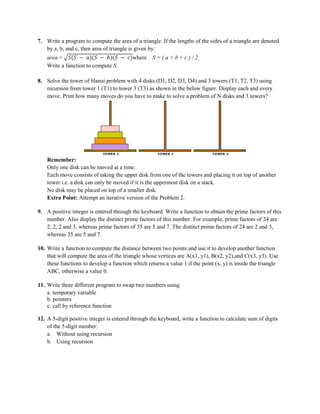 7. Write a program to compute the area of a triangle. If the lengths of the sides of a triangle are denoted
by a, b, and c, then area of triangle is given by:
area = 𝑆(𝑆 − 𝑎)(𝑆 − 𝑏)(𝑆 − 𝑐)where S = ( a + b + c ) / 2.
Write a function to compute S.
8. Solve the tower of Hanoi problem with 4 disks (D1, D2, D3, D4) and 3 towers (T1, T2, T3) using
recursion from tower 1 (T1) to tower 3 (T3) as shown in the below figure. Display each and every
move. Print how many moves do you have to make to solve a problem of N disks and 3 towers?
Remember:
Only one disk can be moved at a time.
Each move consists of taking the upper disk from one of the towers and placing it on top of another
tower i.e. a disk can only be moved if it is the uppermost disk on a stack.
No disk may be placed on top of a smaller disk.
Extra Point: Attempt an iterative version of the Problem 2.
9. A positive integer is entered through the keyboard. Write a function to obtain the prime factors of this
number. Also display the distinct prime factors of this number. For example, prime factors of 24 are
2, 2, 2 and 3, whereas prime factors of 35 are 5 and 7. The distinct prime factors of 24 are 2 and 3,
whereas 35 are 5 and 7.
10. Write a function to compute the distance between two points and use it to develop another function
that will compute the area of the triangle whose vertices are A(x1, y1), B(x2, y2),and C(x3, y3). Use
these functions to develop a function which returns a value 1 if the point (x, y) is inside the triangle
ABC, otherwise a value 0.
11. Write three different program to swap two numbers using
a. temporary variable
b. pointers
c. call by reference function
12. A 5-digit positive integer is entered through the keyboard, write a function to calculate sum of digits
of the 5-digit number:
a. Without using recursion
b. Using recursion
 