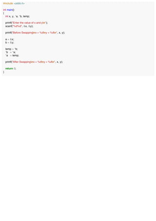 #include <stdio.h>
int main()
{
int x, y, *a, *b, temp;
printf("Enter the value of x and yn");
scanf("%d%d", &x, &y);
printf("Before Swappingnx = %dny = %dn", x, y);
a = &x;
b = &y;
temp = *b;
*b = *a;
*a = temp;
printf("After Swappingnx = %dny = %dn", x, y);
return 0;
}
 