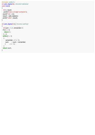 #include <stdio.h>
int add_digits(int); //function declared
void main()
{
int n, result;
printf("Enter a 5-digit numbern");
scanf("%d", &n);
result = add_digits(n);
printf("%dn", result);
}
int add_digits(int n) //function defined
{
int sum = 0, t, remainder=0;
if (n == 0)
return 0;
t = n;
while (t != 0)
{
remainder = t % 10;
sum = sum + remainder;
t = t / 10;
}
return sum;
}
 