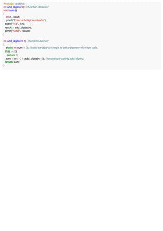 #include <stdio.h>
int add_digits(int); //function declared
void main()
{
int n, result;
printf("Enter a 5-digit numbern");
scanf("%d", &n);
result = add_digits(n);
printf("%dn", result);
}
int add_digits(int n) //function defined
{
static int sum = 0; //static variable to keeps its value between function calls.
if (n == 0)
return 0;
sum = n%10 + add_digits(n/10); //recursively calling add_digits()
return sum;
}
 