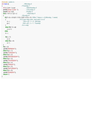 #include <stdio.h>
int main () //Monday-0
{ //Tuesday-1
int c=0,m=1,i,y,p; //Wednesday-2
printf("Enter a year: "); //Thursday-3
scanf("%d",&y); //Friday-4
for(i=1991;i<=y;i++) //Saturday-5
{ //Sunday-6
if((i%4)==0&&(i%100)!=0||(i%400)==0) //After 7 days,c = 0;(Monday, 1 week)
{ //If a year leap year, next year c=c+2
c++; //if(c==0) ; c = 0 ; Monday
p=i; //if(c==8) ; c = 1 ; Tuesday
} //c===day
else if((i-1)==p)
c=c+2;
else
c++;
if(c==7)
c=0;
else if(c==8)
c=1;
}
if(c==0)
printf("MONDAY");
else if (c==1)
printf("TUESDAY");
else if (c==2)
printf("WEDNESDAY");
else if (c==3)
printf("THURSDAY");
else if (c==4)
printf("FRIDAY");
else if (c==5)
printf("SATURDAY");
else if (c==6)
printf("SUNDAY");
return 0;
}
 