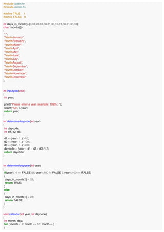 #include<stdio.h>
#include<conio.h>
#define TRUE 1
#define FALSE 0
int days_in_month[]={0,31,28,31,30,31,30,31,31,30,31,30,31};
char *months[]=
{
" ",
"nnnJanuary",
"nnnFebruary",
"nnnMarch",
"nnnApril",
"nnnMay",
"nnnJune",
"nnnJuly",
"nnnAugust",
"nnnSeptember",
"nnnOctober",
"nnnNovember",
"nnnDecember"
};
int inputyear(void)
{
int year;
printf("Please enter a year (example: 1999) : ");
scanf("%d", &year);
return year;
}
int determinedaycode(int year)
{
int daycode;
int d1, d2, d3;
d1 = (year - 1.)/ 4.0;
d2 = (year - 1.)/ 100.;
d3 = (year - 1.)/ 400.;
daycode = (year + d1 - d2 + d3) %7;
return daycode;
}
int determineleapyear(int year)
{
if(year% 4 == FALSE && year%100 != FALSE || year%400 == FALSE)
{
days_in_month[2] = 29;
return TRUE;
}
else
{
days_in_month[2] = 28;
return FALSE;
}
}
void calendar(int year, int daycode)
{
int month, day;
for ( month = 1; month <= 12; month++ )
{
 
