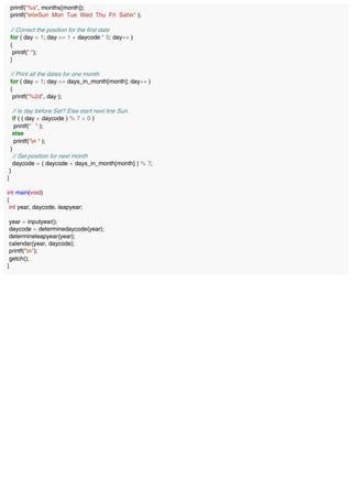 printf("%s", months[month]);
printf("nnSun Mon Tue Wed Thu Fri Satn" );
// Correct the position for the first date
for ( day = 1; day <= 1 + daycode * 5; day++ )
{
printf(" ");
}
// Print all the dates for one month
for ( day = 1; day <= days_in_month[month]; day++ )
{
printf("%2d", day );
// Is day before Sat? Else start next line Sun.
if ( ( day + daycode ) % 7 > 0 )
printf(" " );
else
printf("n " );
}
// Set position for next month
daycode = ( daycode + days_in_month[month] ) % 7;
}
}
int main(void)
{
int year, daycode, leapyear;
year = inputyear();
daycode = determinedaycode(year);
determineleapyear(year);
calendar(year, daycode);
printf("n");
getch();
}
 