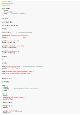 #include<stdio.h>
#include<conio.h>
#define N 200
struct bank {
int acn;
char name[20];
int bal; /* defined out of main() */
};
void main() {
struct bank b[N];
int i,ch,lw=100,ch2,ac,am;
clrscr();
for(i=0;i<N;i++) { /* inputting customer data */
printf("tEnter information of customers n");
printf("t******************************nn");
printf("enter account no.: ");
scanf("%d",&b[i].acn);
printf("nnenter customer name: ");
scanf("%s",&b[i].name);
printf("nnenter balance: ");
scanf("%d",&b[i].bal);
clrscr();
}
clrscr();
printf("tEnter your choicen"); /* further processing of transaction */
printf("t*****************nn");
printf("1: to know whose balance is below 100.nn");
printf("2: to process request or withdrawl.nnn");
scanf("%d",&ch);
switch(ch) {
case 1:
clrscr();
disp(&b); /* displaying whose balance is below 100 */
break;
case 2:
clrscr();
printf("enter your account number: ");
scanf("%d",&ac);
for(i=0;i<N;i++) {
if((b[i].acn)==ac) {
clrscr();
printf("tHello %sn",b[i].name);
printf("nn");
 