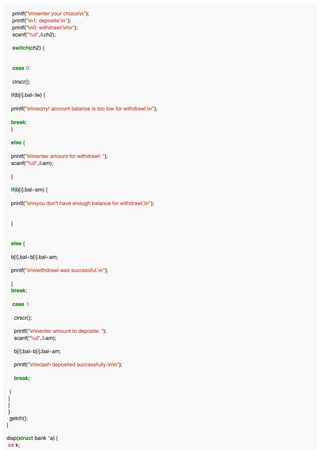 printf("nnenter your choicen");
printf("n1: deposite:n");
printf("n0: withdrawl:nn");
scanf("%d",&ch2);
switch(ch2) {
case 0:
clrscr();
if(b[i].bal<lw) {
printf("nnsorry! account balance is too low for withdrawl.n");
break;
}
else {
printf("nnenter amount for withdrawl: ");
scanf("%d",&am);
}
if(b[i].bal<am) {
printf("nnyou don't have enough balance for withdrawl.n");
}
else {
b[i].bal=b[i].bal+am;
printf("nnwithdrawl was successful.n");
}
break;
case 1:
clrscr();
printf("nnenter amount to deposite: ");
scanf("%d",&am);
b[i].bal=b[i].bal+am;
printf("nncash deposited successfully.nn");
break;
}
}
}
}
getch();
}
disp(struct bank *a) {
int k;
 