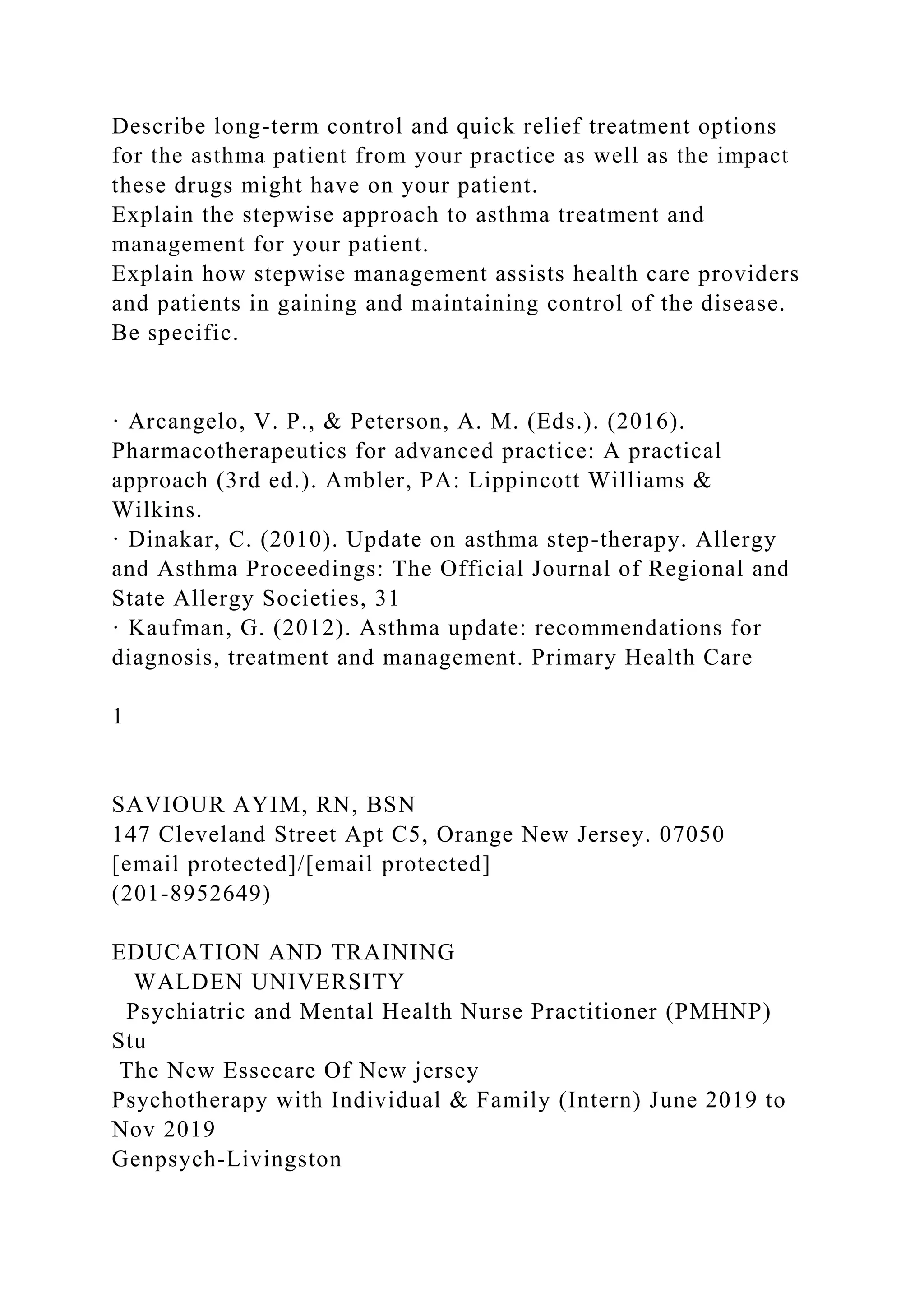 Describe long-term control and quick relief treatment options
for the asthma patient from your practice as well as the impact
these drugs might have on your patient.
Explain the stepwise approach to asthma treatment and
management for your patient.
Explain how stepwise management assists health care providers
and patients in gaining and maintaining control of the disease.
Be specific.
· Arcangelo, V. P., & Peterson, A. M. (Eds.). (2016).
Pharmacotherapeutics for advanced practice: A practical
approach (3rd ed.). Ambler, PA: Lippincott Williams &
Wilkins.
· Dinakar, C. (2010). Update on asthma step-therapy. Allergy
and Asthma Proceedings: The Official Journal of Regional and
State Allergy Societies, 31
· Kaufman, G. (2012). Asthma update: recommendations for
diagnosis, treatment and management. Primary Health Care
1
SAVIOUR AYIM, RN, BSN
147 Cleveland Street Apt C5, Orange New Jersey. 07050
[email protected]/[email protected]
(201-8952649)
EDUCATION AND TRAINING
WALDEN UNIVERSITY
Psychiatric and Mental Health Nurse Practitioner (PMHNP)
Stu
The New Essecare Of New jersey
Psychotherapy with Individual & Family (Intern) June 2019 to
Nov 2019
Genpsych-Livingston
 