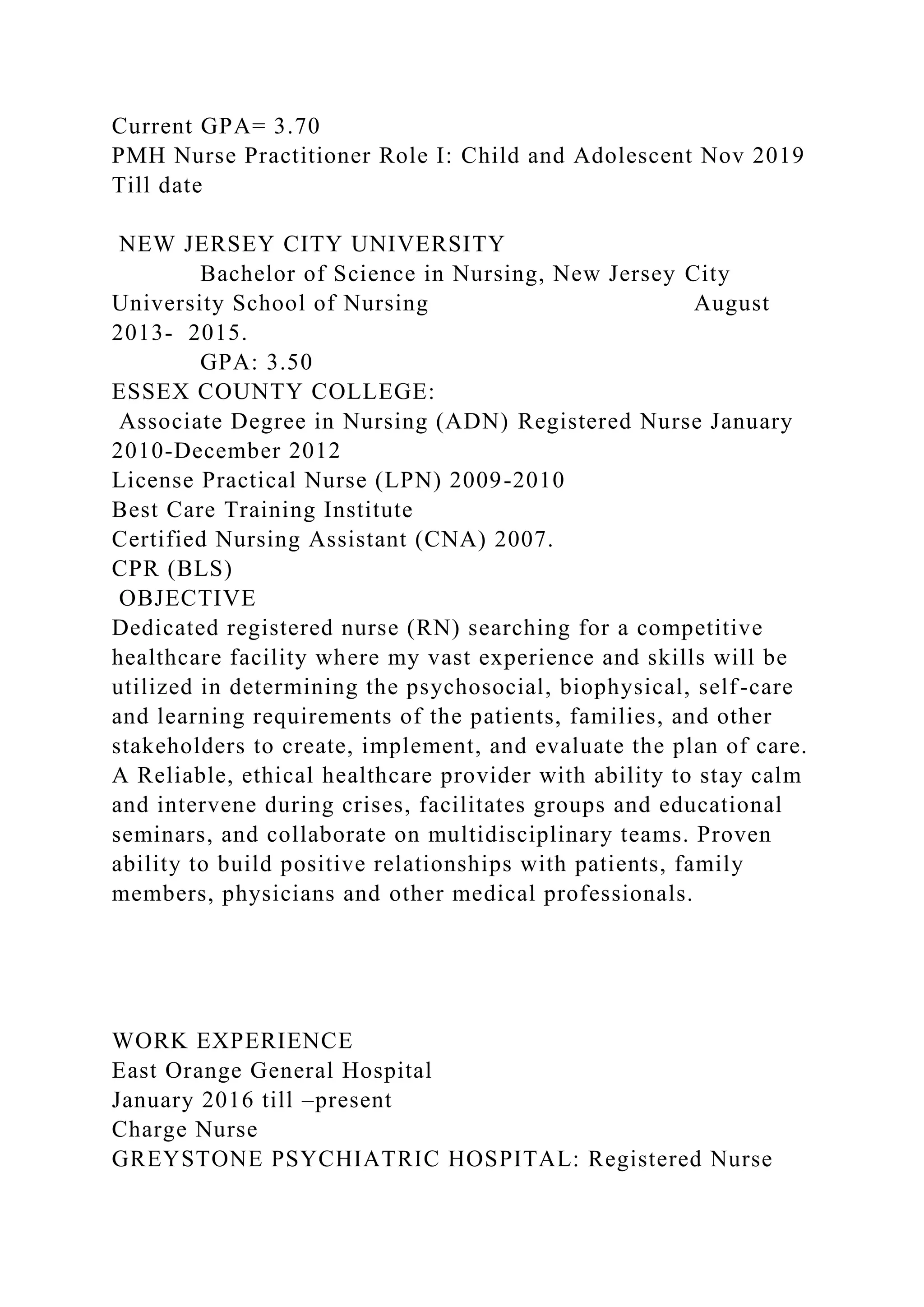 Current GPA= 3.70
PMH Nurse Practitioner Role I: Child and Adolescent Nov 2019
Till date
NEW JERSEY CITY UNIVERSITY
Bachelor of Science in Nursing, New Jersey City
University School of Nursing August
2013- 2015.
GPA: 3.50
ESSEX COUNTY COLLEGE:
Associate Degree in Nursing (ADN) Registered Nurse January
2010-December 2012
License Practical Nurse (LPN) 2009-2010
Best Care Training Institute
Certified Nursing Assistant (CNA) 2007.
CPR (BLS)
OBJECTIVE
Dedicated registered nurse (RN) searching for a competitive
healthcare facility where my vast experience and skills will be
utilized in determining the psychosocial, biophysical, self-care
and learning requirements of the patients, families, and other
stakeholders to create, implement, and evaluate the plan of care.
A Reliable, ethical healthcare provider with ability to stay calm
and intervene during crises, facilitates groups and educational
seminars, and collaborate on multidisciplinary teams. Proven
ability to build positive relationships with patients, family
members, physicians and other medical professionals.
WORK EXPERIENCE
East Orange General Hospital
January 2016 till –present
Charge Nurse
GREYSTONE PSYCHIATRIC HOSPITAL: Registered Nurse
 