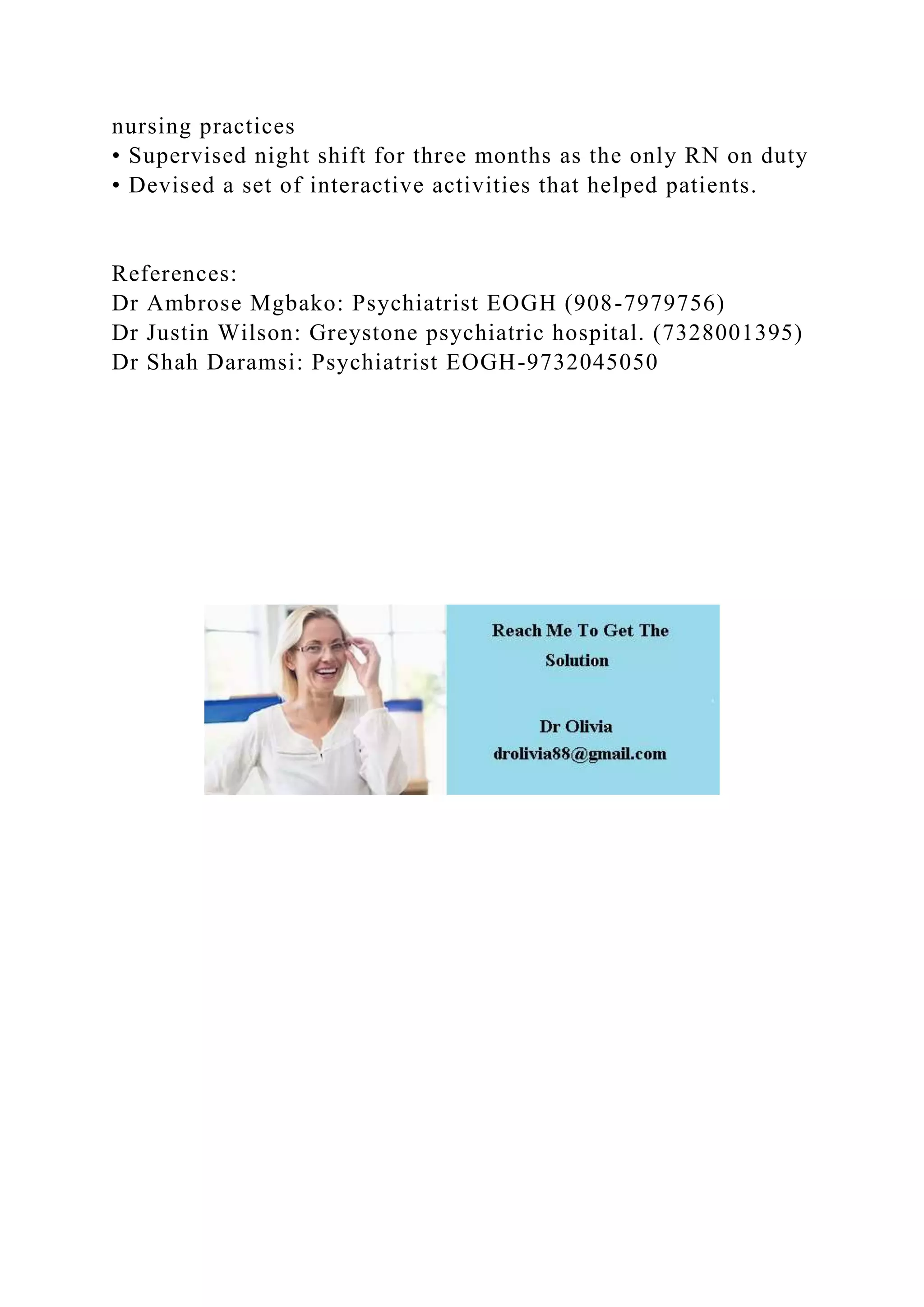 nursing practices
• Supervised night shift for three months as the only RN on duty
• Devised a set of interactive activities that helped patients.
References:
Dr Ambrose Mgbako: Psychiatrist EOGH (908-7979756)
Dr Justin Wilson: Greystone psychiatric hospital. (7328001395)
Dr Shah Daramsi: Psychiatrist EOGH-9732045050
 
