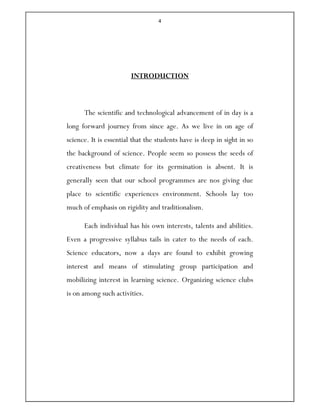 4
INTRODUCTION
The scientific and technological advancement of in day is a
long forward journey from since age. As we live in on age of
science. It is essential that the students have is deep in sight in so
the background of science. People seem so possess the seeds of
creativeness but climate for its germination is absent. It is
generally seen that our school programmes are nos giving due
place to scientific experiences environment. Schools lay too
much of emphasis on rigidity and traditionalism.
Each individual has his own interests, talents and abilities.
Even a progressive syllabus tails in cater to the needs of each.
Science educators, now a days are found to exhibit growing
interest and means of stimulating group participation and
mobilizing interest in learning science. Organizing science clubs
is on among such activities.
 