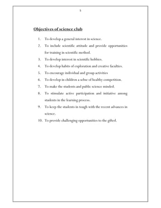 5
Objectives of science club
1. To develop a general interest in science.
2. To include scientific attitude and provide opportunities
for training in scientific method.
3. To develop interest in scientific hobbies.
4. To develop habits of exploration and creative faculties.
5. To encourage individual and group activities
6. To develop in children a sebse of healthy competition.
7. To make the students and public science minded.
8. To stimulate active participation and initiative among
students in the learning process.
9. To keep the students in tough with the recent advances in
science.
10. To provide challenging opportunities to the gifted.
 