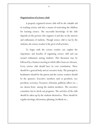 6
Organization of science club
A properly organized science club will be the valuable aid
in teaching science and also a means of motivating the children
for learning science. The successful knowledge of the club
depends on the persons who organize it and also on the interest
and enthusiasm of students. Though science club is run by the
students, the science teacher is the pivot of all activities.
To begin with the science teacher can explain the
importance and benefits of organizing science club and can
around enthusiasm among students. This discussion may be
followed by a business meeting in which office bears are choosen.
Every science club should have its own constitution. There
should be a general body and an executive body. The principal or
headmaster should be the patron and the science teachers should
be the sponsors. Executive members such as president, vice
president, secretary, Treasurer, Librarian, publicity officer etc..,
are chosen from among the student members. The executive
committee has in check out programs. The activities of the club
should be taken up by the students themselves. There should be
regular meetings, discussions, planning, feedback etc.,
 