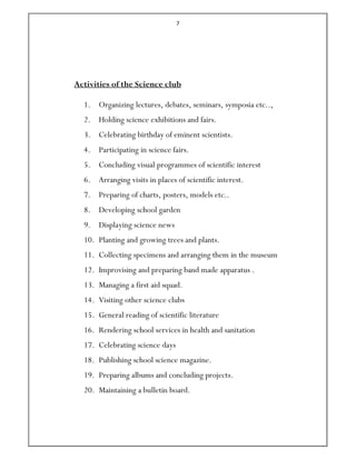 7
Activities of the Science club
1. Organizing lectures, debates, seminars, symposia etc..,
2. Holding science exhibitions and fairs.
3. Celebrating birthday of eminent scientists.
4. Participating in science fairs.
5. Concluding visual programmes of scientific interest
6. Arranging visits in places of scientific interest.
7. Preparing of charts, posters, models etc..
8. Developing school garden
9. Displaying science news
10. Planting and growing trees and plants.
11. Collecting specimens and arranging them in the museum
12. Improvising and preparing band made apparatus .
13. Managing a first aid squad.
14. Visiting other science clubs
15. General reading of scientific literature
16. Rendering school services in health and sanitation
17. Celebrating science days
18. Publishing school science magazine.
19. Preparing albums and concluding projects.
20. Maintaining a bulletin board.
 