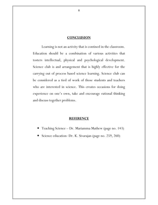 8
CONCLUSION
Learning is not an activity that is contined in the classroom.
Education should be a combination of various activities that
tosters intellectual, physical and psychological development.
Science club is and arrangement that is highly effective for the
carrying out of process based science learning. Science club can
be considered as a tied of work of those students and teachers
who are interested in science. This creates occasions for doing
experience on one’s own, take and encourage rational thinking
and discuss together problems.
REFERENCE
• Teaching Science – Dr. Mariamma Mathew (page no. 143)
• Science education- Dr. K. Sivarajan (page no. 259, 260)
 