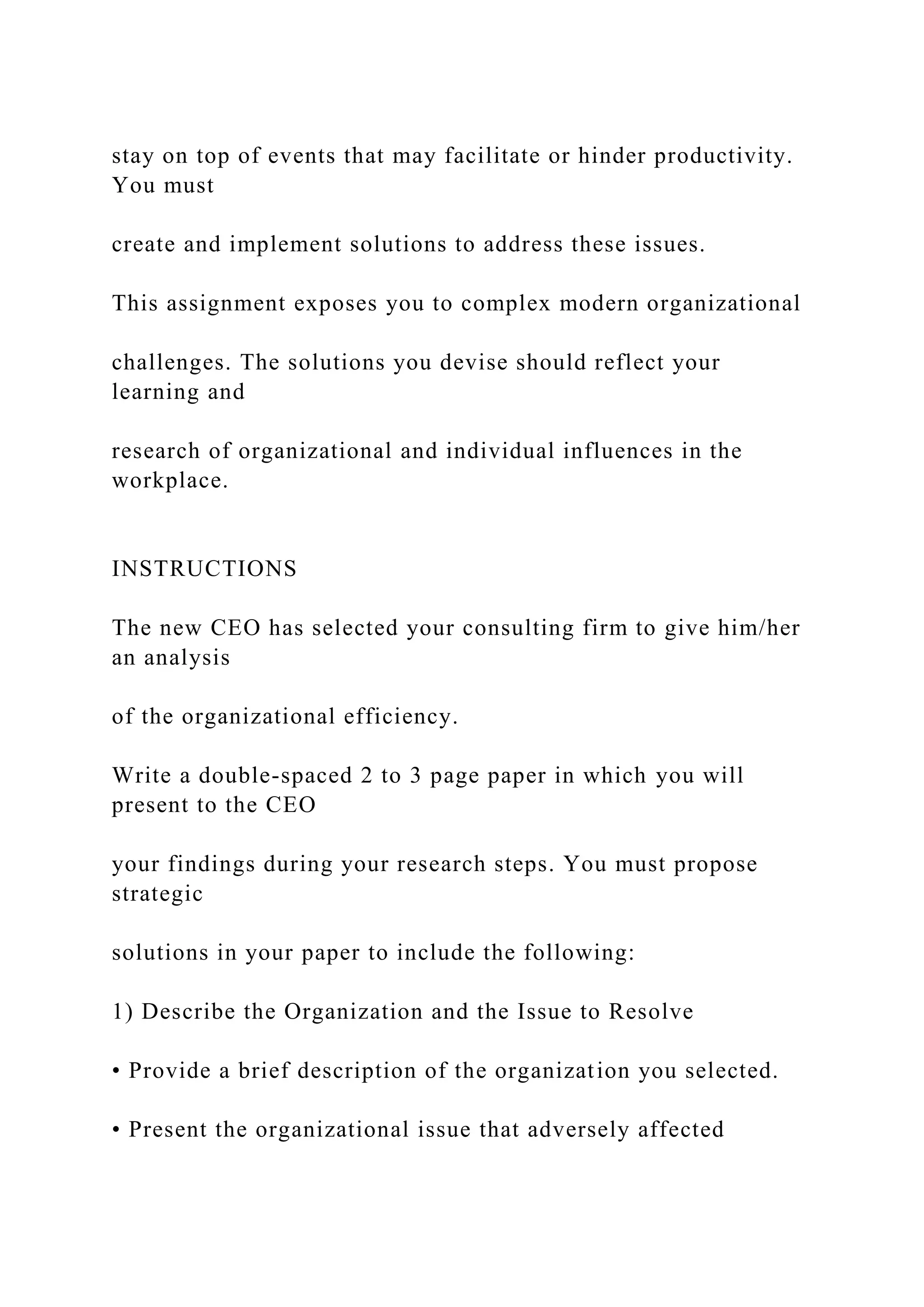 stay on top of events that may facilitate or hinder productivity.
You must
create and implement solutions to address these issues.
This assignment exposes you to complex modern organizational
challenges. The solutions you devise should reflect your
learning and
research of organizational and individual influences in the
workplace.
INSTRUCTIONS
The new CEO has selected your consulting firm to give him/her
an analysis
of the organizational efficiency.
Write a double-spaced 2 to 3 page paper in which you will
present to the CEO
your findings during your research steps. You must propose
strategic
solutions in your paper to include the following:
1) Describe the Organization and the Issue to Resolve
• Provide a brief description of the organization you selected.
• Present the organizational issue that adversely affected
 