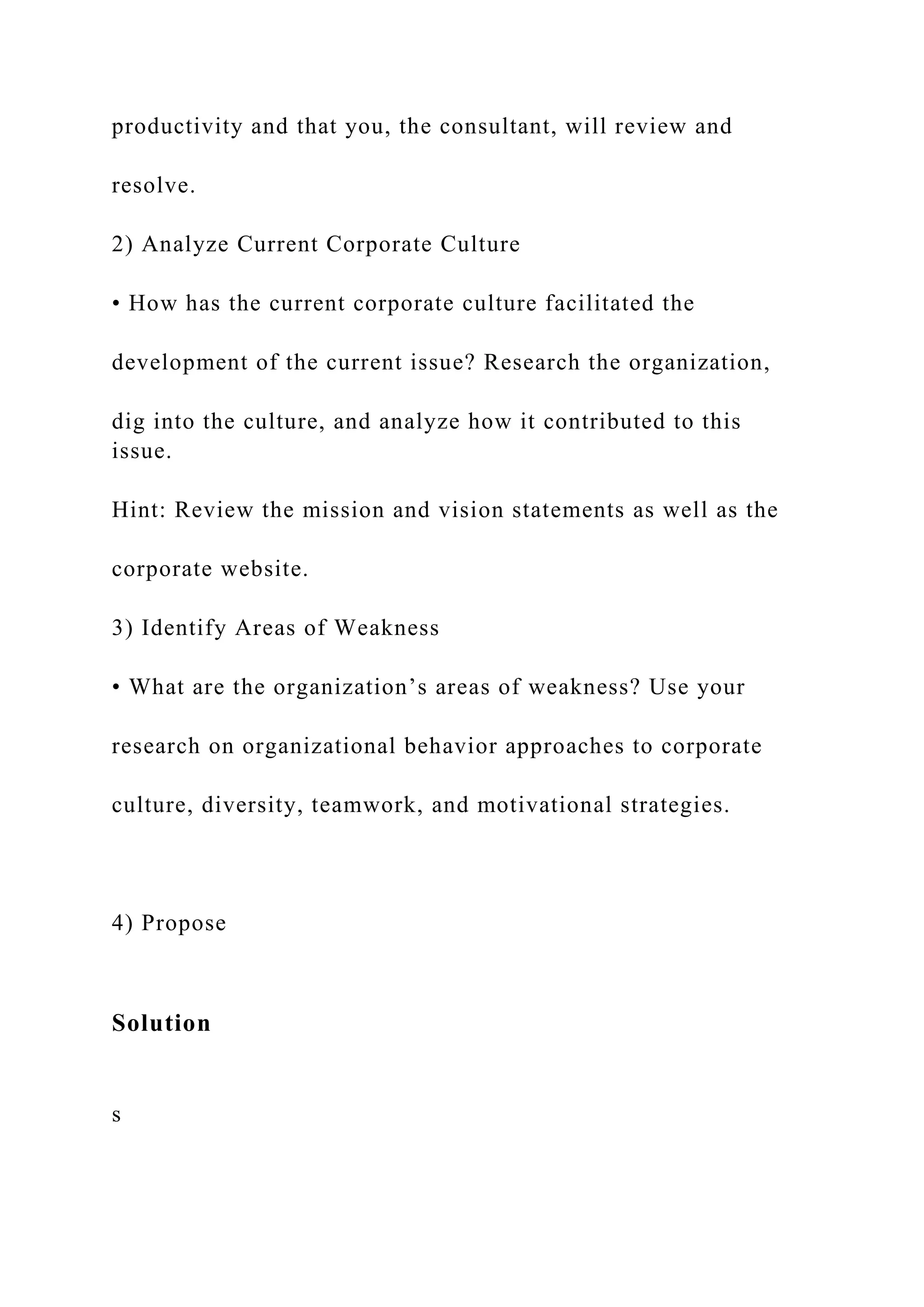 productivity and that you, the consultant, will review and
resolve.
2) Analyze Current Corporate Culture
• How has the current corporate culture facilitated the
development of the current issue? Research the organization,
dig into the culture, and analyze how it contributed to this
issue.
Hint: Review the mission and vision statements as well as the
corporate website.
3) Identify Areas of Weakness
• What are the organization’s areas of weakness? Use your
research on organizational behavior approaches to corporate
culture, diversity, teamwork, and motivational strategies.
4) Propose
Solution
s
 