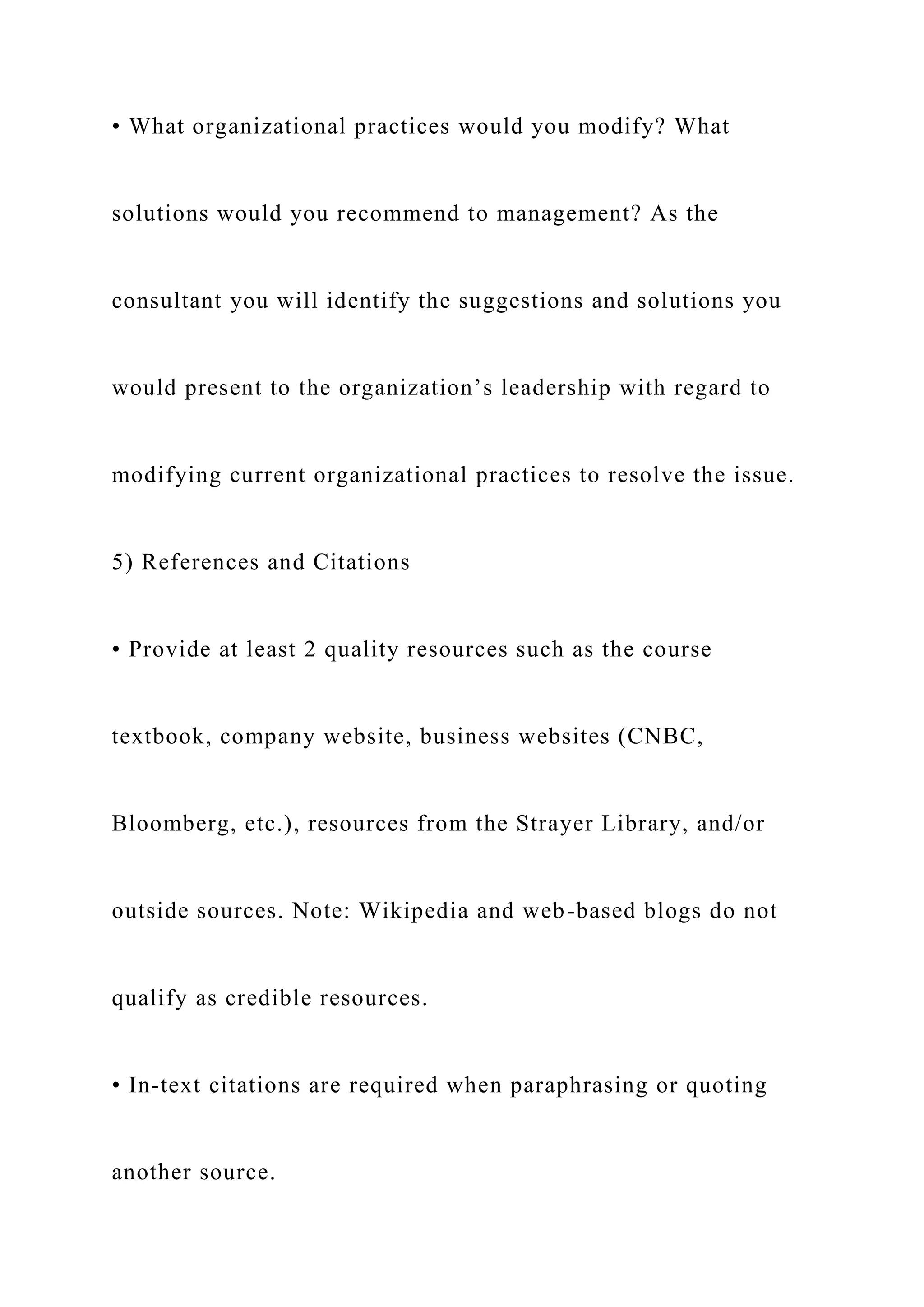 • What organizational practices would you modify? What
solutions would you recommend to management? As the
consultant you will identify the suggestions and solutions you
would present to the organization’s leadership with regard to
modifying current organizational practices to resolve the issue.
5) References and Citations
• Provide at least 2 quality resources such as the course
textbook, company website, business websites (CNBC,
Bloomberg, etc.), resources from the Strayer Library, and/or
outside sources. Note: Wikipedia and web-based blogs do not
qualify as credible resources.
• In-text citations are required when paraphrasing or quoting
another source.
 