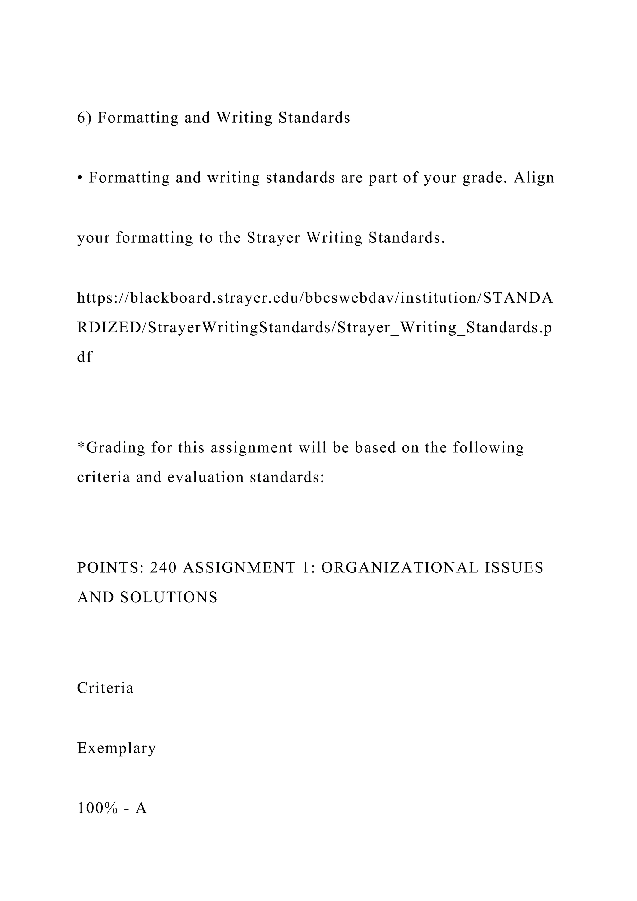6) Formatting and Writing Standards
• Formatting and writing standards are part of your grade. Align
your formatting to the Strayer Writing Standards.
https://blackboard.strayer.edu/bbcswebdav/institution/STANDA
RDIZED/StrayerWritingStandards/Strayer_Writing_Standards.p
df
*Grading for this assignment will be based on the following
criteria and evaluation standards:
POINTS: 240 ASSIGNMENT 1: ORGANIZATIONAL ISSUES
AND SOLUTIONS
Criteria
Exemplary
100% - A
 