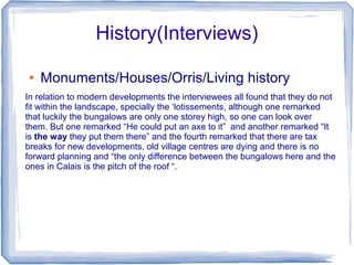 History(Interviews)

●   Monuments/Houses/Orris/Living history
In relation to modern developments the interviewees all found that they do not
fit within the landscape, specially the ‘lotissements, although one remarked
that luckily the bungalows are only one storey high, so one can look over
them. But one remarked “He could put an axe to it” and another remarked “It
is the way they put them there” and the fourth remarked that there are tax
breaks for new developments, old village centres are dying and there is no
forward planning and “the only difference between the bungalows here and the
ones in Calais is the pitch of the roof “.
 