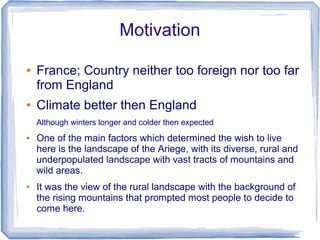 Motivation

●   France; Country neither too foreign nor too far
    from England
●   Climate better then England
    Although winters longer and colder then expected
●   One of the main factors which determined the wish to live
    here is the landscape of the Ariege, with its diverse, rural and
    underpopulated landscape with vast tracts of mountains and
    wild areas.
●   It was the view of the rural landscape with the background of
    the rising mountains that prompted most people to decide to
    come here.
 