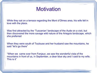 Motivation
While they sat on a terrace regarding the Mont d’Olmes area, his wife fell in
love with the place.


Was first attracted by the ‘Tuscanian’ landscape of the Aude on a visit, but
then discovered the more savage wild nature of the Ariegois landscape, which
she preferred


When they were south of Toulouse and her husband saw the mountains, he
said “let’s go there”


“When we came over from Fanjaux ,we saw the wonderful vista of the
mountains in front of us, in September, a clear blue sky and I said to my wife;
This is it”
 