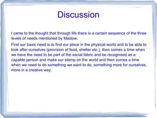 Discussion
I came to the thought that through life there is a certain sequence of the three
levels of needs mentioned by Maslow.
First our basic need is to find our place in the physical world and to be able to
look after ourselves (provision of food, shelter etc.), then comes a time when
we have the need to be part of the social fabric and be recognised as a
capable person and make our stamp on the world and then comes a time
when we need to do something we want to do, something more for ourselves,
more in a creative way.
 