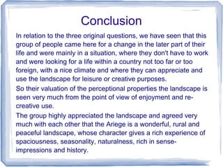 Conclusion
In relation to the three original questions, we have seen that this
group of people came here for a change in the later part of their
life and were mainly in a situation, where they don't have to work
and were looking for a life within a country not too far or too
foreign, with a nice climate and where they can appreciate and
use the landscape for leisure or creative purposes.
So their valuation of the perceptional properties the landscape is
seen very much from the point of view of enjoyment and re-
creative use.
The group highly appreciated the landscape and agreed very
much with each other that the Ariege is a wonderful, rural and
peaceful landscape, whose character gives a rich experience of
spaciousness, seasonality, naturalness, rich in sense-
impressions and history.
 