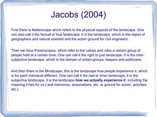 Jacobs (2004)
First there is Matterscape which refers to the physical aspects of the landscape. One
can also call it the factual or true landscape; It is the landscape, which is the object of
geographers and natural scientist and the action ground for civil engineers.


Then we have Powerscapes, which refer to the values and rules a certain group of
people hold at a certain time; One can call it the right or just landscape, it is the inter-
subjective landscape, which is the domain of action-groups, lawyers and politicians.


And then there is the Mindscape, this is the landscape how people experience it, which
is for each individual different. One can call it the real or inner landscape, it is the
subjective landscape, it is the landscape how we actually experience it, including the
meaning it has for us.( and memories, associations, etc. or ground for action, activities
etc.).
 