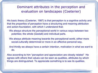 Dominant attributes in the perception and
           evaluation on landscapes (Coeterier)

His basic theory (Coeterier, 1987) is that perception is a cognitive activity and
that the properties of perception have a structuring and meaning attribution
and action-foundation, with which I understand that;
  We always structure the perceptional world in various ways between two
   polarities; the whole (Gestalt) and individual parts.
  We always attribute meaning towards the perceptional world, either more
   social-culturally determined or more in an affective personal way.
  And thirdly we always have a certain intention, motivation in what we want to
   do.
Also according to him “perception and appreciation are closely related” He
agrees with others that values can be seen as qualities, attributes by which
things are distinguished. To appreciate something is to see its qualities.
 