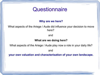 Questionnaire
                         Why are we here?
What aspects of the Ariege / Aude did influence your decision to move
                               here?
                                 and
                     What are we doing here?
 What aspects of the Ariege / Aude play now a role in your daily life?
                                 and
your own valuation and characterisation of your own landscape.
 