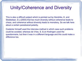 Unity/Coherence and Diversity
This is also a difficult subject which is pointed out by Hendriks, K. and
Stobbelaar, D.J.(2003) that too much diversity without coherence leads to
chaos, and coherence without diversity leads to monotony. So we talk here
about a certain paradoxical polarity.
Coeterier himself used the interview method in which case such problems
could be avoided, whereas de Vries, S. & an Kralingen used the
questionnaire, but then it was in a different language and this could make a
difference too.
 