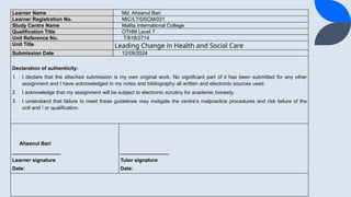 Learner Name Md. Ahsanul Bari
Learner Registration No. MIC/L7/DSCM/031
Study Centre Name Malita International College
Qualification Title OTHM Level 7
Unit Reference No. T/618/2714
Unit Title Leading Change in Health and Social Care
Submission Date 12/09/2024
Declaration of authenticity:
1. I declare that the attached submission is my own original work. No significant part of it has been submitted for any other
assignment and I have acknowledged in my notes and bibliography all written and electronic sources used.
2. I acknowledge that my assignment will be subject to electronic scrutiny for academic honesty.
3. I understand that failure to meet these guidelines may instigate the centres malpractice procedures and risk failure of the
unit and / or qualification.
Ahsanul Bari
_________________
Learner signature
Date:
_________________
Tutor signature
Date:
 