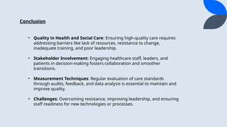 Conclusion
? Quality in Health and Social Care: Ensuring high-quality care requires
addressing barriers like lack of resources, resistance to change,
inadequate training, and poor leadership.
? Stakeholder Involvement: Engaging healthcare staff, leaders, and
patients in decision-making fosters collaboration and smoother
transitions.
? Measurement Techniques: Regular evaluation of care standards
through audits, feedback, and data analysis is essential to maintain and
improve quality.
? Challenges: Overcoming resistance, improving leadership, and ensuring
staff readiness for new technologies or processes.
 