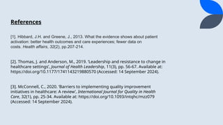 [1]. Hibbard, J.H. and Greene, J., 2013. What the evidence shows about patient
activation: better health outcomes and care experiences; fewer data on
costs. Health affairs, 32(2), pp.207-214.
[2]. Thomas, J. and Anderson, M., 2019. Leadership and resistance to change in
healthcare settings, Journal of Health Leadership, 11(3), pp. 56-67. Available at:
https://doi.org/10.1177/1741143219880570 (Accessed: 14 September 2024).
[3]. McConnell, C., 2020. Barriers to implementing quality improvement
initiatives in healthcare: A review, International Journal for Quality in Health
Care, 32(1), pp. 25-34. Available at: https://doi.org/10.1093/intqhc/mzz079
(Accessed: 14 September 2024).
References
 