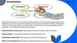 Introduction
Quality in health and social care refers to the provision of services that meet the needs and
expectations of service users while adhering to the highest standards of safety, effectiveness,
and person-centered care[1]. It is essential for maintaining trust, ensuring positive health
outcomes, and meeting regulatory requirements.
Improved Patient Outcomes: High-quality care leads to better health outcomes.
Patient Safety: Ensuring high standards of care minimizes risks .
Stakeholder Satisfaction: High quality care enhances satisfaction.
Efficient Use of Resources: Quality care improves efficiency, reduces costs.
Task 1 of 2
 