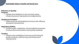 Influence on Quality
?Patients:
? Provide direct feedback on the care they receive,
influencing service improvement and adjustments.
?Healthcare Providers:
? Follow protocols and guidelines to ensure safe, effective,
and person-centered care.
?Regulatory Bodies:
? Conduct audits, inspections, and accreditation processes
to ensure that care providers meet quality standards.
?Funders:
? Influence the availability of resources and funding for
quality initiatives, staff training, and infrastructure
improvements.
Stakeholder Roles in Health and Social Care
 
