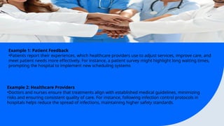 Example 1: Patient Feedback
?Patients report their experiences, which healthcare providers use to adjust services, improve care, and
meet patient needs more effectively. For instance, a patient survey might highlight long waiting times,
prompting the hospital to implement new scheduling systems
Example 2: Healthcare Providers
?Doctors and nurses ensure that treatments align with established medical guidelines, minimizing
risks and ensuring consistent quality of care. For instance, following infection control protocols in
hospitals helps reduce the spread of infections, maintaining higher safety standards.
 