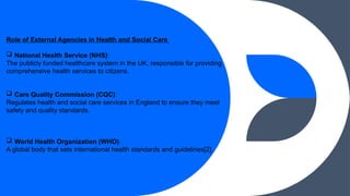 Role of External Agencies in Health and Social Care
? National Health Service (NHS):
The publicly funded healthcare system in the UK, responsible for providing
comprehensive health services to citizens.
? Care Quality Commission (CQC):
Regulates health and social care services in England to ensure they meet
safety and quality standards.
? World Health Organization (WHO):
A global body that sets international health standards and guidelines[2].
 