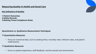Measuring Quality in Health and Social Care
Key Indicators of Quality
1.Patient Outcomes:
2.Safety Records:
3.Waiting Times:Compliance Rates
Quantitative vs. Qualitative Measurement Techniques
? Quantitative Measures:
? Focus on numerical data, such as waiting times, mortality rates, infection rates, and patient
readmissions.
? Qualitative Measures:
? Focus on patient experience, staff feedback, and the overall care environment.
 