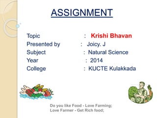 ASSIGNMENT 
Topic : Krishi Bhavan 
Presented by : Joicy. J 
Subject : Natural Science 
Year : 2014 
College : KUCTE Kulakkada 
Do you like Food - Love Farming; 
Love Farmer - Get Rich food; 
 