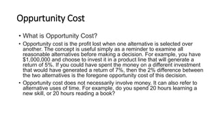 Oppurtunity Cost
• What is Opportunity Cost?
• Opportunity cost is the profit lost when one alternative is selected over
another. The concept is useful simply as a reminder to examine all
reasonable alternatives before making a decision. For example, you have
$1,000,000 and choose to invest it in a product line that will generate a
return of 5%. If you could have spent the money on a different investment
that would have generated a return of 7%, then the 2% difference between
the two alternatives is the foregone opportunity cost of this decision.
• Opportunity cost does not necessarily involve money. It can also refer to
alternative uses of time. For example, do you spend 20 hours learning a
new skill, or 20 hours reading a book?
 