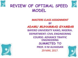 REVIEW OF OPTIMAL SPEED
MODEL
MASTERS CLASS ASSIGNMENT
BY
ADAMU MUHAMMAD GYAMBAR
BAYERO UNIVERSITY KANO, NIGERIA.
DEPARTMENT: CIVIL ENGINEERING
COURSE: ADVANCE TRAFFIC
ENGINEERING
SUMMITED TO
PROF. H M ALHASSAN
29 MAY, 2017.
 