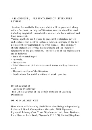 ASSIGNMENT ; PRESENTATION OF LITERATURE
REVIEW
Review the available literature which will be presented along
with reflections. A range of literature sources should be used
including empirical research (this can include both national and
local research).
Various methods can be used to present the literature review
and students will need to include a written summary of the key
points of the presentation (750-1000 words). This summary
should include a reference list relating to all the literature
referred to in the presentation. The sections of the presentation
are as follows:
· Title of research topic
· rationale
· Introduction
· Brief discussion of literature search terms and key literature
used
· Thematic review of the literature
· Implications for social work/social work practice
British Journal of
Learning Disabilities
The Oﬃcial Journal of the British Institute of Learning
Disabilities
ORI G IN AL ARTI CLE
How adults with learning disabilities view living independently
Rebecca J. Bond, Occupational therapist, NHS Plymouth,
Plymouth Primary Care Trust, Westbourne Unit, Scott Business
Park, Beacon Park Road, Plymouth, PL2 2PQ, United Kingdom.
 
