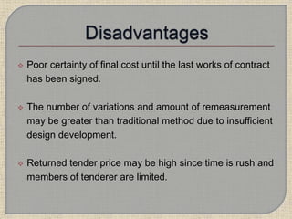  Poor certainty of final cost until the last works of contract
has been signed.
 The number of variations and amount of remeasurement
may be greater than traditional method due to insufficient
design development.
 Returned tender price may be high since time is rush and
members of tenderer are limited.
 