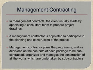  In management contracts, the client usually starts by
appointing a consultant team to prepare project
drawings.
 A management contractor is appointed to participate in
the planning and construction of the project.
 Management contractor plans the programme, makes
decisions on the contents of each package to be sub-
contracted, organizes and manages the construction of
all the works which are undertaken by sub-contractors.
 
