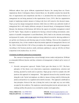Different authors have given different organizational theories few among them are Classic
organization, theory Contingency theory, System theory etc. the global economy has turned the
face of organizations and competitions and thus it is presumed that the classical theories of
management are not being practiced in the organizations (Jones, 2010). But few organizations
inspite of employing modern measure of doing work have still rooted to the classical means.
Virgin group has unique management structure which does not follow any particular model of
management but it still employ different concepts of classical theory of management. Richard
Branson, the chairman of the business still follows the aspects of scientific management created
by F.W. Taylor. Virgin, despite its reputation for having a relaxed working environment, some
aspects of scientific management is used (Hawthorne, 2015). Such as the selection and training
and payment by results, with certain employees being offered rewards for showing ambition to
set up their own businesses and showing signs of creative thinking. However the competitor of
the organization, Easy Jet has somehow taken the modern approach of management (Morton and
Hu, 2008). Carolyn McCall, CEO of Easy jet employs the contingent approach of management.
According to her business practices needs continuous updating to cope up with the cut throat
competition in the market (Easy Jet, 2015).
Evaluation of different approaches to management
The concept of management has evolved through various studies and practices. Different
era demanded different theories and thus evaluation of management is backed up by variety of
theories:
 Scientific management approach: Fredric Taylor gave this theory in 1917. The basic
principles of this theory were observation, experiment, standardization, selection and
training, payment by results and co-operation. Virgin group is the live example who still
practices this approach of management. This approach focused on the scientific means
doing the work. Taylor laid emphasis on effective means of doing work by following the
practice and postures in a regulated and scientific measure. This approach contributed in
four principles. However the idea of doing the work in one right way was not widely
accepted by the workforce. The employees started losing their morale and motivation for
working and thus the practice was overruled by modern work approaches.
TOLL-FREE NO: +61 879057034 EMAIL: help@assignmentprime.com
WHATSAPP NO: +61 450461655 WEBSITE: www.assignmentprime.com
ASSIGNMENT HELP & WRITING SERVICES AUSTRALIA
 