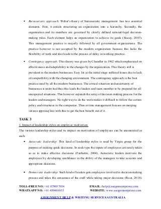  Bureaucratic approach: Weber's theory of bureaucratic management has two essential
elements. First, it entails structuring an organization into a hierarchy. Secondly, the
organization and its members are governed by clearly defined rational-legal decision-
making rules. Each element helps an organization to achieve its goals (Stacey, 2007).
This management practice is majorly followed by all government organizations. The
practice however is not accepted by the modern organization because this lacks the
flexibility of work and also leads to the process of delay in working practice.
 Contingency approach: This theory was given by Chandler in 1962 which emphasized on
effectiveness and adaptability to the changes by the organization. This theory still is
prevalent in the modern businesses. Easy Jet at the initial stage suffered losses due to lack
of compatibility with the changing environment. The contingency approach is the best
practice used by all the modern businesses. The critical situation and uncertainty of
businesses is uninvited thus this leads the leaders and team member to be prepared for all
unexpected situations. This however expands the array of decision making process for the
leaders and managers. No right way to do the work makes it difficult to follow the certain
policy and structures in the companies. Thus at time management focuses on merging
various approacjhes with this to get the best benefit out of it.
TASK 3
1. Impact of leadership styles on employee motivation
The various leadership styles and its impact on motivation of employees can be enumerated as
such:
 Autocratic leadership: This kind of leadership styles is used by Virgin group for the
purpose of making quick decisions. In such type the inputs of employees are rarely taken
so as to make effective decisions (Fairholm, 2004). Autocratic leaders motivate the
employees by developing confidence in the ability of the managers to take accurate and
appropriate decisions.
 Democratic leadership: Such kind of leaders gets employees involved in decision making
process and takes the consensus of the staff while taking major decisions (Root, 2014).
TOLL-FREE NO: +61 879057034 EMAIL: help@assignmentprime.com
WHATSAPP NO: +61 450461655 WEBSITE: www.assignmentprime.com
ASSIGNMENT HELP & WRITING SERVICES AUSTRALIA
 