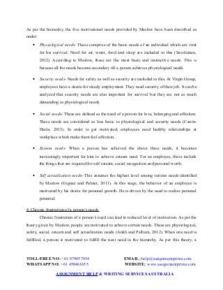 As per the hierarchy, the five motivational needs provided by Maslow have been described as
under:
 Physiological needs- These comprise of the basic needs of an individual which are vital
for his survival. Need for air, water, food and sleep are included in this (Savolainen,
2012). According to Maslow, these are the most basic and instinctive needs. This is
because all the needs become secondary till a person achieves physiological needs.
 Security needs- Needs for safety as well as security are included in this. At Virgin Group,
employees have a desire for steady employment. They need security of their job. It can be
analyzed that security needs are also important for survival but they are not as much
demanding as physiological needs.
 Social needs- These are defined as the need of a person for love, belonging and affection.
These needs are considered as less basic to physiological and security needs (Canós‐
Darós, 2013). In order to get motivated, employees need healthy relationships at
workplace which make them feel affection.
 Esteem needs- When a person has achieved the above three needs, it becomes
increasingly important for him to achieve esteem need. For an employee, these include
the things that are required for self esteem, social recognition and personal worth.
 Self actualization needs- This assumes the highest level among various needs identified
by Maslow (Gignac and Palmer, 2011). At this stage, the behavior of an employee is
motivated by his desire for personal growth. He is driven by the need to realize personal
potential.
4. Chronic frustration of a person’s needs
Chronic frustration of a person’s need can lead to reduced level of motivation. As per the
theory given by Maslow, people are motivated to achieve certain needs. These are physiological,
safety, social, esteem and self actualization needs (Ankli and Palliam, 2012). When one need is
fulfilled, a person is motivated to fulfill the next need in the hierarchy. As per this theory, a
TOLL-FREE NO: +61 879057034 EMAIL: help@assignmentprime.com
WHATSAPP NO: +61 450461655 WEBSITE: www.assignmentprime.com
ASSIGNMENT HELP & WRITING SERVICES AUSTRALIA
 