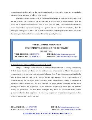 person is motivated to achieve the physiological needs at first. After doing so, he gradually
moves up in the hierarchy to achieve other needs.
Chronic frustration of the needs of a person will influence his behavior. When basic needs
are not achieved, the person will not be motivated to achieve self actualization need. Also, he
would not be able to achieve the next level of need (McGee, 2006). Lack of fulfillment of basic
needs will lead to unpleasant feelings in a person. If these needs are frustrated, then the
employees of Virgin Group will not be motivated to move on to higher levels. It will also make
the employees fluctuate between levels of hierarchy given by Maslow.
THIS IS A SAMPLE ASSIGNMENT
BUY COMPLETE ASSIGNMENT FOR TOP GRADES
CONTACT US:
TOLL-FREE NO: +61 879057034 EMAIL: help@assignmentprime.com
WHATSAPP NO: +61 450461655 WEBSITE: www.assignmentprime.com
5. Definition and outline of McGregor’s theory X and Y
Douglas McGregor created theories of human motivation known as Theory X and theory
Y. both these theories are based on two different sets of assumptions. Theory X presents a
pessimistic view of employee motivation and behavior. Type X individuals are considered to be
lazy and less fond of their work (Buech, Michel and Sonntag, 2010). Little ambition is
demonstrated by the employees and they always avoid responsibility. Theory X assumes that
employees dislike change and are self centered. At virgin group, managers holding these
assumptions believe that employees can be motivated by providing them with job security,
money and promotions. As such, these managers may make use of command and control
approach to handle their employees. In this way, cooperation of employees is gained if their
needs for income and security are met.
TOLL-FREE NO: +61 879057034 EMAIL: help@assignmentprime.com
WHATSAPP NO: +61 450461655 WEBSITE: www.assignmentprime.com
ASSIGNMENT HELP & WRITING SERVICES AUSTRALIA
 